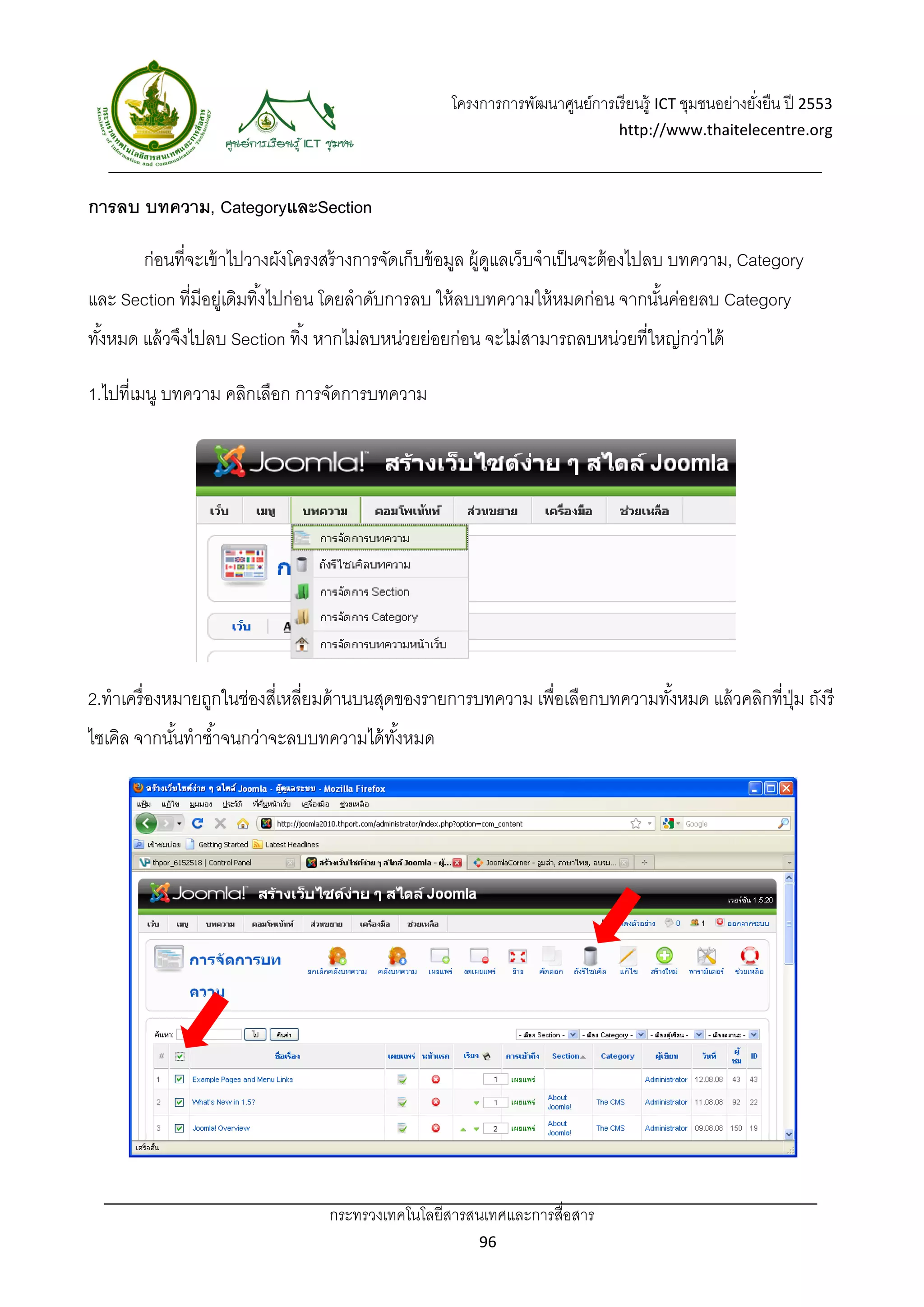 โครงการการพัฒนาศูนย์การเรี ยนรู้ ICT ชุมชนอย่างยังยืน ปี 2553 
                                                                                                      ่
                                                                               http://www.thaitelecentre.org 

                   
 
การลบ บทความ, CategoryและSection

       ก่อนที่จะเข้ าไปวางผังโครงสร้ างการจัดเก็บข้ อมูล ผู้ดแลเว็บจําเป็ นจะต้ องไปลบ บทความ, Category
                                                             ู
และ Section ที่มีอยูเ่ ดิมทิ ้งไปก่อน โดยลําดับการลบ ให้ ลบบทความให้ หมดก่อน จากนันค่อยลบ Category
                                                                                  ้
ทังหมด แล้ วจึงไปลบ Section ทิ ้ง หากไม่ลบหน่วยย่อยก่อน จะไม่สามารถลบหน่วยที่ใหญ่กว่าได้
  ้

1.ไปที่เมนู บทความ คลิกเลือก การจัดการบทความ




2.ทําเครื่ องหมายถูกในช่องสีเ่ หลี่ยมด้ านบนสุดของรายการบทความ เพื่อเลือกบทความทังหมด แล้ วคลิกที่ปม ถังรี
                                                                                 ้                 ุ่
ไซเคิล จากนันทําซํ ้าจนกว่าจะลบบทความได้ ทงหมด
            ้                             ั้




                                  กระทรวงเทคโนโลยีสารสนเทศและการสื่อสาร 
                                                         96 
 