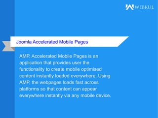 Joomla Accelerated Mobile Pages
AMP, Accelerated Mobile Pages is an
application that provides user the
functionality to create mobile optimised
content instantly loaded everywhere. Using
AMP, the webpages loads fast across
platforms so that content can appear
everywhere instantly via any mobile device.
 