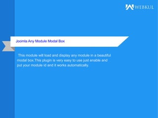 Joomla Any Module Modal Box
This module will load and display any module in a beautiful
modal box.This plugin is very easy to use just enable and
put your module id and it works automatically.
 