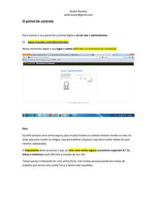 André Rossiter
                                    webrossiter@gmail.com

O painel de controle


Para acessar o seu painel de controle digite a url do site + administrator.

Ex. www.meusite.com/administrator

Nesse momento digite o seu login e senha definidos no momento da instalação.




Dica

Escolha sempre uma senha segura, pois muitos hackers e crackers tentam invadir os sites na
web, seja para mudar os artigos, seja para deletar arquivos, seja para roubar dados de seus
clientes cadastrados.

O importante deste processo é que ao criar uma senha segura (caracteres especiais #,*,%,
letras e números) você dificulta a invasão do seu site.

Talvez pareça irrelevante ter uma senha forte, mas muitas pessoas perderam meses de
trabalho por terem uma senha fraca e terem sido invadidos.
 