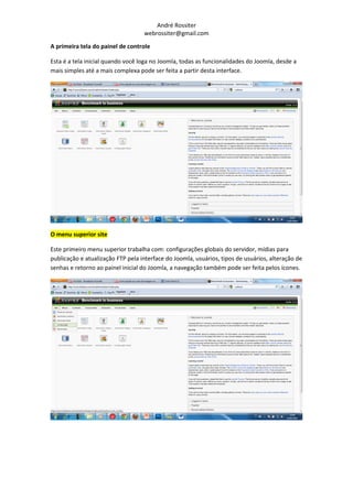 André Rossiter
                                   webrossiter@gmail.com

A primeira tela do painel de controle

Esta é a tela inicial quando você loga no Joomla, todas as funcionalidades do Joomla, desde a
mais simples até a mais complexa pode ser feita a partir desta interface.




O menu superior site

Este primeiro menu superior trabalha com: configurações globais do servidor, mídias para
publicação e atualização FTP pela interface do Joomla, usuários, tipos de usuários, alteração de
senhas e retorno ao painel inicial do Joomla, a navegação também pode ser feita pelos ícones.
 
