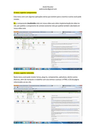 André Rossiter
                                  webrossiter@gmail.com

O menu superior componentes

Este menu vem com algumas aplicações extras que existem para o Joomla e outras você pode
instalar.

Ex. o componente Jmultimídia visto em nossa vídeo aula sobre implementação de vídeo no
site, por padrão o componente de contato existente nele por padrão também abordado em
nossa vídeo aula.




O menu superior extensões

Neste menu você pode instalar temas, plug-ins, componentes, aplicativos, dentre outros
diversos, além de manipular e trabalhar com seus temas e acessar o HTML e CSS da página
relacionados ao seu site.
 