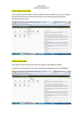 André Rossiter
                                  webrossiter@gmail.com

O menu superior ferramentas

Uma vez que é possível cadastrar e liberar cadastro de novos membros ao seu site ou sistema,
esta ferramenta do menu permite que você envie e-mail em massa para estas pessoas
cadastradas de uma só vez.




O menu superior ajuda

Esta categoria você tem acesso ao suporte do sistema e informações do sistema.

O suporte interno do Joomla é muito bem organizado e categorizado por ordem alfabética.
 
