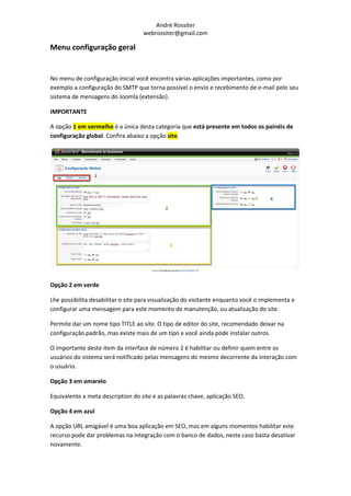 André Rossiter
                                   webrossiter@gmail.com

Menu configuração geral


No menu de configuração inicial você encontra várias aplicações importantes, como por
exemplo a configuração do SMTP que torna possível o envio e recebimento de e-mail pelo seu
sistema de mensagens do Joomla (extensão).

IMPORTANTE

A opção 1 em vermelho é a única desta categoria que está presente em todos os painéis de
configuração global. Confira abaixo a opção site.




Opção 2 em verde

Lhe possibilita desabilitar o site para visualização do visitante enquanto você o implementa e
configurar uma mensagem para este momento de manutenção, ou atualização do site.

Permite dar um nome tipo TITLE ao site. O tipo de editor do site, recomendado deixar na
configuração padrão, mas existe mais de um tipo e você ainda pode instalar outros.

O importante deste item da interface de número 2 é habilitar ou definir quem entre os
usuários do sistema será notificado pelas mensagens do mesmo decorrente da interação com
o usuário.

Opção 3 em amarelo

Equivalente a meta description do site e as palavras chave, aplicação SEO.

Opção 4 em azul

A opção URL amigável é uma boa aplicação em SEO, mas em alguns momentos habilitar este
recurso pode dar problemas na integração com o banco de dados, neste caso basta desativar
novamente.
 