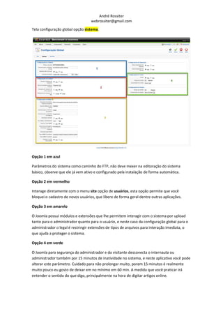 André Rossiter
                                   webrossiter@gmail.com

Tela configuração global opção sistema.




Opção 1 em azul

Parâmetros do sistema como caminho do FTP, não deve mexer na editoração do sistema
básico, observe que ele já vem ativo e configurado pela instalação de forma automática.

Opção 2 em vermelho

Interage diretamente com o menu site opção de usuários, esta opção permite que você
bloquei o cadastro de novos usuários, que libere de forma geral dentre outras aplicações.

Opção 3 em amarelo

O Joomla possui módulos e extensões que lhe permitem interagir com o sistema por upload
tanto para o administrador quanto para o usuário, e neste caso da configuração global para o
administrador o legal é restringir extensões de tipos de arquivos para interação imediata, o
que ajuda a proteger o sistema.

Opção 4 em verde

O Joomla para segurança do administrador e do visitante desconecta o internauta ou
administrador também por 15 minutos de inatividade no sistema, e neste aplicativo você pode
alterar este parâmetro. Cuidado para não prolongar muito, porem 15 minutos é realmente
muito pouco eu gosto de deixar em no mínimo em 60 min. A medida que você praticar irá
entender o sentido do que digo, principalmente na hora de digitar artigos online.
 