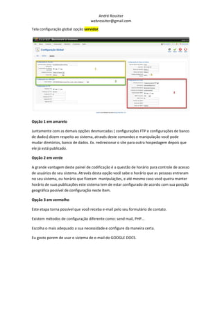André Rossiter
                                  webrossiter@gmail.com

Tela configuração global opção servidor.




Opção 1 em amarelo

Juntamente com as demais opções desmarcadas ( configurações FTP e configurações de banco
de dados) dizem respeito ao sistema, através deste comandos e manipulação você pode
mudar diretórios, banco de dados. Ex. redirecionar o site para outra hospedagem depois que
ele já está publicado.

Opção 2 em verde

A grande vantagem deste painel de codificação é a questão de horário para controle de acesso
de usuários do seu sistema. Através desta opção você sabe o horário que as pessoas entraram
no seu sistema, ou horário que fizeram manipulações, e até mesmo caso você queira manter
horário de suas publicações este sistema tem de estar configurado de acordo com sua posição
geográfica possível de configuração neste item.

Opção 3 em vermelho

Este etapa torna possível que você receba e-mail pelo seu formulário de contato.

Existem métodos de configuração diferente como: send mail, PHP...

Escolha o mais adequado a sua necessidade e configure da maneira certa.

Eu gosto porem de usar o sistema de e-mail do GOOGLE DOCS.
 