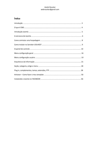 André Rossiter
                                                     webrossiter@gmail.com



Índice
Introdução ............................................................................................................................. 3

O que é CMS .......................................................................................................................... 4

Introdução Joomla ................................................................................................................. 5

A estrutura do Joomla ............................................................................................................ 6

Como contratar uma hospedagem ........................................................................................ 8

Como instalar no Servidor UOLHOST ..................................................................................... 9

O painel de controle ............................................................................................................. 10

Menu configuração geral ...................................................................................................... 16

Menu configuração usuário .................................................................................................. 19

Arquitetura da Informação ................................................................................................... 21

Seção, categoria, artigo e menu ........................................................................................... 28

Plug in, complementos, temas, extensões, FTP ................................................................... 38

Artisteer – Como fazer o meu template ............................................................................... 50

Instalando o Joomla no FACEBOOK ...................................................................................... 66
 