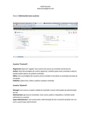 André Rossiter
                                  webrossiter@gmail.com



Passo 2 (Adicionando novos usuários)




Usuários “Frontend”:

Registered: depois de “logado” esse usuário tem acesso ao conteúdo restrito do site.
Author: além dos privilégios do usuário registered , também pode enviar conteúdo e editá-lo
(poderá editar apenas seu próprio conteúdo).
Editor: tem os privilégios dos usuários acima e também os de editar os conteúdos de todos do
seu grupo.
Publisher: pode enviar, editar e publicar qualquer conteúdo.

Usuários “Backend”:

Manager: tem acesso a criação e edição de conteúdo e outras informações da administração
do site.
Administrator: gerencia os conteúdos, inclui, exclui, publica e despublica, e também pode
administrar os usuários.
Super Administrator*: tem acesso total a administração do site e somente ele pode criar um
outro usuário Super Administrator.
 
