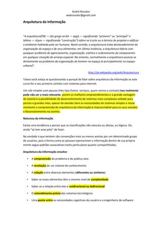 André Rossiter
                                   webrossiter@gmail.com

Arquitetura da Informação


“A arquitetura(PB) — (do grego arché — αρχή — significando "primeiro" ou "principal" e
tékton — τέχνη — significando "construção") refere-se à arte ou a técnica de projetar e edificar
o ambiente habitado pelo ser humano. Neste sentido, a arquitectura trata destacadamente da
organização do espaço e de seus elementos: em última instância, a arquitetura lidaria com
qualquer problema de agenciamento, organização, estética e ordenamento de componentes
em qualquer situação de arranjo espacial. No entanto, normalmente a arquitetura associa-se
diretamente ao problema da organização do homem no espaço (e principalmente no espaço
urbano)”.

                                                      http://pt.wikipedia.org/wiki/Arquitectura

Talvez você esteja se questionando o porquê de falar sobre arquitetura da informação se este
curso for o seu primeiro contato com sistemas para internet.

Um site simples com poucos links tipo (home, serviços, quem somos e contato) isso realmente
pode não ser o mais relevante, porem os melhores empreendimentos e a grande vantagem
do Joomla é a possibilidade de desenvolvimento de sistemas mais complexos voltado para
portais e grandes sites, apesar de atender bem as necessidades de sistemas simples e nesse
momento a compreensão de arquitetura da informação é imprescindível para os seus estudos
e desenvolvimento no Joomla.

Natureza da informação

Existe uma tendência a pensar que as classificações são naturais ou óbvias, ou lógicas. Ou
ainda “só tem esse jeito” de fazer.

Na verdade o que existem são convenções mais ou menos aceitas por um determinado grupo
de usuários, pois a forma como as pessoas representam a informação dentro de sua própria
mente segue padrões associativos tanto particulares quanto compartilhados.

Arquitetura da informação envolve:

   •   A compreensão do problema e do público alvo

   •   A revelação de um sistema de conhecimento

   •   A relação entre diversos elementos (diferentes ou similares)

   •   Saber se esses elementos têm o mesmo nível de complexidade

   •   Saber se a relação entre eles é unidirecional ou bidirecional

   •   O entendimento prévio dos sistemas tecnológicos

   •   Uma ponte entre as necessidades cognitivas do usuário e o engenheiro de software
 