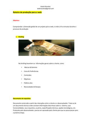 André Rossiter
                                    webrossiter@gmail.com

Roteiro de produção para a web


Objetivo:


Compreender a dimensão global de um projeto para a web, e onde a AI se encaixa durante o
processo de produção.



   1. Briefing




       No briefing levantam-se informações gerais sobre o cliente, como:

            •    Marcas & Domínio

            •    Cores & Preferências

            •    Conteúdos

            •    Objetivos

            •    Público-alvo

            •    Necessidades & Desejos




Documento de requisitos

Documento construído a partir das interações entre o cliente e o desenvolvedor. Trata-se de
um documento técnico onde constam informações descritivas sobre o sistema, suas
funcionalidades, seus requisitos, usuários, especificações técnicas, opções tecnológicas, etc.
Produzido pelo desenvolvedor, precisa ser aprovado pelo cliente para que se possa passar para
a próxima etapa.
 