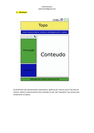 André Rossiter
                                  webrossiter@gmail.com
   3. Wireframe




Os wireframes são representações esquemáticas (gráficas) dos “layouts únicos” das telas do
sistema. Indicam o posicionamento dos conteúdos na tela. São “esqueletos” que servem para
fundamentar os layouts
 