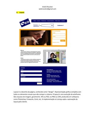 André Rossiter
                                 webrossiter@gmail.com

   4. Layout




Layout é o desenho da página, conhecido como “design”. Representação gráfica completa com
todos os elementos visuais que vão compor o sistema. O layout é uma evolução do wireframe.
São arquivos de imagem, geralmente .JPG ou PSD, ou PNG ou CDR, produzido em softwares
como Photoshop, Fireworks, Corel, etc. A implementação só começa após a aprovação do
layout pelo cliente.
 