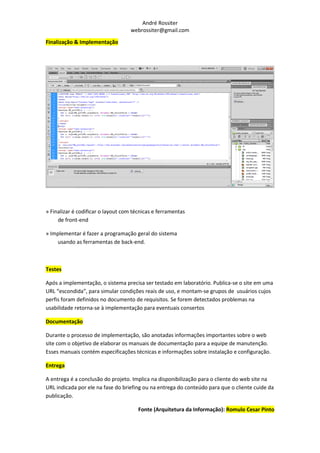 André Rossiter
                                    webrossiter@gmail.com

Finalização & Implementação




» Finalizar é codificar o layout com técnicas e ferramentas
     de front-end

» Implementar é fazer a programação geral do sistema
    usando as ferramentas de back-end.



Testes

Após a implementação, o sistema precisa ser testado em laboratório. Publica-se o site em uma
URL “escondida”, para simular condições reais de uso, e montam-se grupos de usuários cujos
perfis foram definidos no documento de requisitos. Se forem detectados problemas na
usabilidade retorna-se à implementação para eventuais consertos

Documentação

Durante o processo de implementação, são anotadas informações importantes sobre o web
site com o objetivo de elaborar os manuais de documentação para a equipe de manutenção.
Esses manuais contém especificações técnicas e informações sobre instalação e configuração.

Entrega

A entrega é a conclusão do projeto. Implica na disponibilização para o cliente do web site na
URL indicada por ele na fase do briefing ou na entrega do conteúdo para que o cliente cuide da
publicação.

                                       Fonte (Arquitetura da Informação): Romulo Cesar Pinto
 