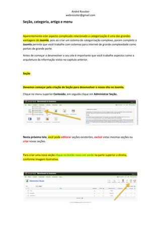 André Rossiter
                                  webrossiter@gmail.com

Seção, categoria, artigo e menu


Aparentemente este aspecto complicado relacionado a categorização é uma das grandes
vantagens do Joomla, pois ao criar um sistema de categorização complexo, porem completo o
Joomla permite que você trabalhe com sistemas para internet de grande complexidade como
portais de grande porte.

Antes de começar a desenvolver o seu site é importante que você trabalhe aspectos como a
arquitetura da informação vistos no capitulo anterior.



Seção



Devemos começar pela criação de Seção para desenvolver o nosso site no Joomla.

Clique no menu superior Conteúdo, em seguida clique em Administrar Seção.




Nesta próxima tela, você pode editorar seções existentes, excluir estas mesmas seções ou
criar novas seções.



Para criar uma nova seção clique no botão novo em verde na parte superior a direita,
conforme imagem ilustrativa.
 