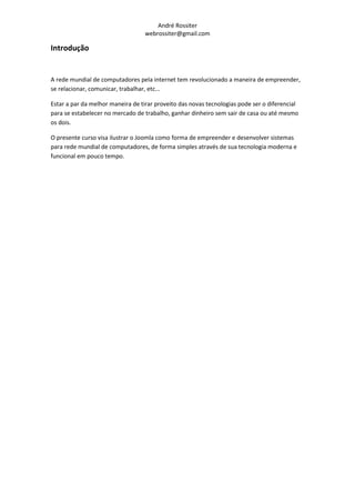 André Rossiter
                                   webrossiter@gmail.com

Introdução


A rede mundial de computadores pela internet tem revolucionado a maneira de empreender,
se relacionar, comunicar, trabalhar, etc...

Estar a par da melhor maneira de tirar proveito das novas tecnologias pode ser o diferencial
para se estabelecer no mercado de trabalho, ganhar dinheiro sem sair de casa ou até mesmo
os dois.

O presente curso visa ilustrar o Joomla como forma de empreender e desenvolver sistemas
para rede mundial de computadores, de forma simples através de sua tecnologia moderna e
funcional em pouco tempo.
 