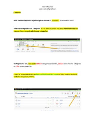 André Rossiter
                                  webrossiter@gmail.com

Categoria



Deve ser feita depois da Seção obrigatoriamente no Joomla 1.5, o visto neste curso.



Para acessar e poder criar categorias no seu menu superior clique no menu conteúdo em
seguida clique na opção administrar categorias.




Nesta próxima tela, você pode editorar categorias existentes, excluir estas mesmas categorias
ou criar novas categorias.



Para criar uma nova categoria clique no botão novo em verde na parte superior a direita,
conforme imagem ilustrativa.
 