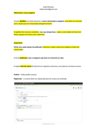 André Rossiter
                                   webrossiter@gmail.com

Editorando a nova categoria



A parte detalhes em título preencha o nome relacionado a categoria, este deve ser coerente
com a seção que será relacionada obrigatoriamente.



O apelido não é preciso completar, mas caso deseje fazer, repita o nome dado no titulo sem
deixar espaços em branco (use underline).



Importante

Existe uma seção abaixo de publicado (relacione a seção a qual esta categoria criada está
relacionada).



O titulo publicado (caso a categoria seja ativa no momento ou não).



A opção nível de acesso foi descrita em capítulos anteriores, mas observe um breve resumo.



Publico – todos podem acessar

Registrado – o usuário deve ser cadastrado para ter acesso ao conteúdo.
 