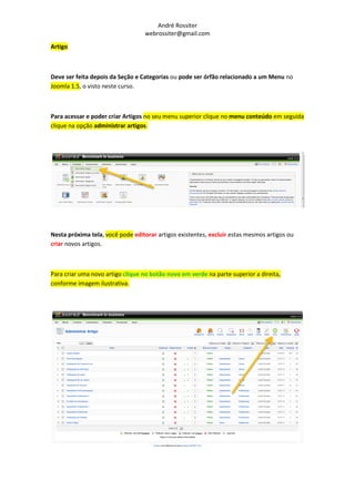 André Rossiter
                                  webrossiter@gmail.com

Artigo



Deve ser feita depois da Seção e Categorias ou pode ser órfão relacionado a um Menu no
Joomla 1.5, o visto neste curso.



Para acessar e poder criar Artigos no seu menu superior clique no menu conteúdo em seguida
clique na opção administrar artigos.




Nesta próxima tela, você pode editorar artigos existentes, excluir estas mesmos artigos ou
criar novos artigos.



Para criar uma novo artigo clique no botão novo em verde na parte superior a direita,
conforme imagem ilustrativa.
 