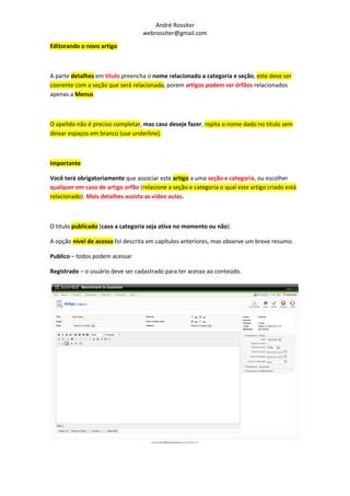 André Rossiter
                                   webrossiter@gmail.com

Editorando o novo artigo



A parte detalhes em título preencha o nome relacionado a categoria e seção, este deve ser
coerente com a seção que será relacionada, porem artigos podem ser órfãos relacionados
apenas a Menus



O apelido não é preciso completar, mas caso deseje fazer, repita o nome dado no titulo sem
deixar espaços em branco (use underline).



Importante

Você terá obrigatoriamente que associar este artigo a uma seção e categoria, ou escolher
qualquer em caso de artigo orfão (relacione a seção e categoria o qual este artigo criado está
relacionado). Mais detalhes assista as vídeo aulas.



O titulo publicado (caso a categoria seja ativa no momento ou não).

A opção nível de acesso foi descrita em capítulos anteriores, mas observe um breve resumo.

Publico – todos podem acessar

Registrado – o usuário deve ser cadastrado para ter acesso ao conteúdo.
 