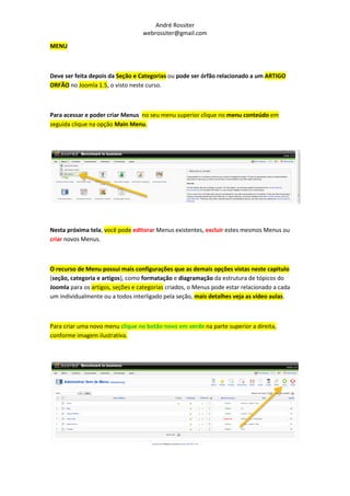 André Rossiter
                                  webrossiter@gmail.com

MENU



Deve ser feita depois da Seção e Categorias ou pode ser órfão relacionado a um ARTIGO
ORFÃO no Joomla 1.5, o visto neste curso.



Para acessar e poder criar Menus no seu menu superior clique no menu conteúdo em
seguida clique na opção Main Menu.




Nesta próxima tela, você pode editorar Menus existentes, excluir estes mesmos Menus ou
criar novos Menus.



O recurso de Menu possui mais configurações que as demais opções vistas neste capitulo
(seção, categoria e artigos), como formatação e diagramação da estrutura de tópicos do
Joomla para os artigos, seções e categorias criados, o Menus pode estar relacionado a cada
um individualmente ou a todos interligado pela seção, mais detalhes veja as vídeo aulas.



Para criar uma novo menu clique no botão novo em verde na parte superior a direita,
conforme imagem ilustrativa.
 