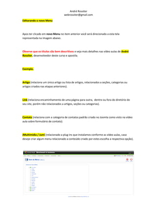 André Rossiter
                                    webrossiter@gmail.com

Editorando o novo Menu



Apos ter clicado em novo Menu no item anterior você será direcionado a esta tela
representada na imagem abaixo.



Observe que os títulos são bem descritivos e veja mais detalhes nas vídeo aulas de André
Rossiter, desenvolvedor deste curso e apostila.



Exemplo.



Artigo (relaciona um único artigo ou lista de artigos, relacionados a seções, categorias ou
artigos criados nas etapas anteriores).



Link (relaciona encaminhamento de uma página para outra, dentro ou fora do diretório do
seu site, porém não relacionados a artigos, seções ou categorias).



Contato (relaciona com a categoria de contatos padrão criado no Joomla como visto na vídeo
aula sobre formulário de contato).



JMultimidia / Jumi (relacionado a plug-ins que instalamos conforme as vídeo aulas, caso
deseje criar algum menu relacionado a conteúdo criado por estes escolha a respectiva opção).
 