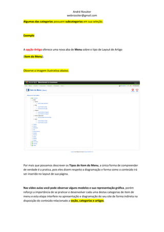 André Rossiter
                                  webrossiter@gmail.com

Algumas das categorias possuem subcategorias em sua seleção.



Exemplo



A opção Artigo oferece uma nova aba de Menu sobre o tipo de Layout de Artigo

(Item do Menu).



Observe a imagem ilustrativa abaixo.




Por mais que possamos descrever os Tipos de Item do Menu, a única forma de compreender
de verdade é a pratica, pois eles dizem respeito a diagramação e forma como o conteúdo irá
ser inserido no layout de sua página.



Nas vídeo aulas você pode observar alguns modelos e sua representação gráfica, porém
reforço a importância de se praticar e desenvolver cada uma destas categorias de item de
menu e esta etapa interfere na apresentação e diagramação do seu site de forma indireta na
disposição do conteúdo relacionado a seção, categorias e artigos.
 