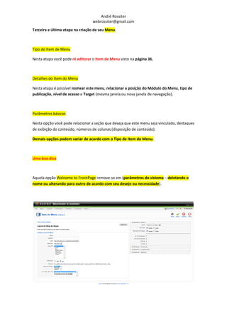 André Rossiter
                                 webrossiter@gmail.com

Terceira e última etapa na criação de seu Menu.



Tipo do Item de Menu

Nesta etapa você pode ré editorar o Item de Menu visto na página 36.



Detalhes do Item do Menu

Nesta etapa é possível nomear este menu, relacionar a posição do Módulo do Menu, tipo de
publicação, nível de acesso e Target (mesma janela ou nova janela de navegação).



Parâmetros básicos

Nesta opção você pode relacionar a seção que deseja que este menu seja vinculado, destaques
de exibição do conteúdo, números de colunas (disposição de conteúdo).

Demais opções podem variar de acordo com o Tipo de Item do Menu.



Uma boa dica



Aquela opção Welcome to FrontPage remove-se em (parâmetros do sistema – deletando o
nome ou alterando para outro de acordo com seu desejo ou necessidade).
 