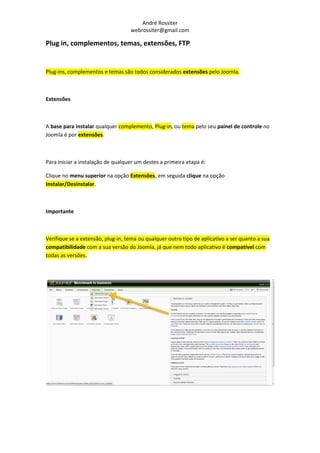 André Rossiter
                                   webrossiter@gmail.com

Plug in, complementos, temas, extensões, FTP


Plug-ins, complementos e temas são todos considerados extensões pelo Joomla.



Extensões



A base para instalar qualquer complemento, Plug-in, ou tema pelo seu painel de controle no
Joomla é por extensões.



Para iniciar a instalação de qualquer um destes a primeira etapa é:

Clique no menu superior na opção Extensões, em seguida clique na opção
Instalar/Desinstalar.



Importante



Verifique se a extensão, plug-in, tema ou qualquer outro tipo de aplicativo a ser quanto a sua
compatibilidade com a sua versão do Joomla, já que nem todo aplicativo é compatível com
todas as versões.
 
