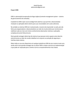 André Rossiter
                                  webrossiter@gmail.com

O que é CMS



CMS é a abreviação da expressão da língua inglesa (contente management system – sistema
de gerenciamento de conteúdo).

A plataforma CMS é open source (código fonte aberto) o que permite o desenvolvedor
manipular as aplicações deste sistema para suas necessidades sem custos adicionais.

Na verdade os sistemas CMS tem revolucionado a maneira de empreender na web, pois são
feitos por programadores e desenvolvedores ao redor do mundo eleitos por meritocracia e
viabilizam cada vez mais com menos conhecimento desenvolver sistemas e aplicações
complexas de serem feitas do zero.

Outra grande vantagem deste tipo de sistema é que pessoas muito capazes como descrito
anteriormente ao redor do mundo trabalham em conjunto na evolução de segurança e
interface deste sistema.

Obter todos os recursos disponíveis em qualquer plataforma CMS do zero custaria muito caro,
sendo assim outra grande vantagem de se utilizar CMS é o baixo custo de sua implementação
o que pode ser repassado para o cliente e torna os empreendimentos mais viáveis.
 