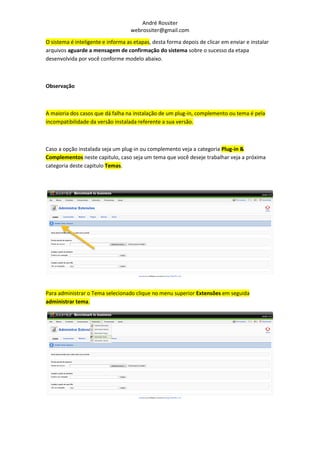 André Rossiter
                                   webrossiter@gmail.com
O sistema é inteligente e informa as etapas, desta forma depois de clicar em enviar e instalar
arquivos aguarde a mensagem de confirmação do sistema sobre o sucesso da etapa
desenvolvida por você conforme modelo abaixo.



Observação



A maioria dos casos que dá falha na instalação de um plug-in, complemento ou tema é pela
incompatibilidade da versão instalada referente a sua versão.



Caso a opção instalada seja um plug-in ou complemento veja a categoria Plug-in &
Complementos neste capitulo, caso seja um tema que você deseje trabalhar veja a próxima
categoria deste capitulo Temas.




Para administrar o Tema selecionado clique no menu superior Extensões em seguida
administrar tema.
 