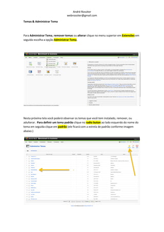 André Rossiter
                                 webrossiter@gmail.com

Temas & Administrar Tema



Para Administrar Tema, remover temas ou alterar clique no menu superior em Extensões em
seguida escolha a opção Administrar Tema.




Nesta próxima tela você poderá observar os temas que você tem instalado, remover, ou
adulterar. Para definir um tema padrão clique no radio buton ao lado esquerdo do nome do
tema em seguida clique em padrão (ele ficará com a estrela de padrão conforme imagem
abaixo.)
 
