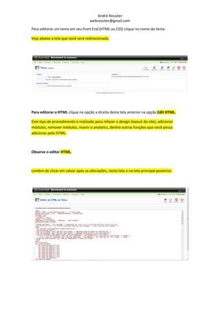 André Rossiter
                                    webrossiter@gmail.com

Para editorar um tema em seu front End (HTML ou CSS) clique no nome do tema.

Veja abaixo a tela que você será redirecionado.




Para editorar o HTML clique na opção a direita desta tela anterior na opção Edit HTML.

Este tipo de procedimento é realizado para refazer o design (layout do site), adicionar
módulos, remover módulos, inserir o analytics, dentre outras funções que você possa
adicionar pelo HTML.



Observe o editor HTML.



Lembre de clicar em salvar após as alterações, nesta tela e na tela principal posterior.
 