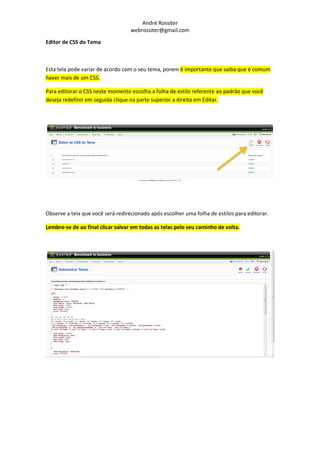 André Rossiter
                                   webrossiter@gmail.com

Editor de CSS do Tema



Esta tela pode variar de acordo com o seu tema, porem é importante que saiba que é comum
haver mais de um CSS.

Para editorar o CSS neste momento escolha a folha de estilo referente ao padrão que você
deseja redefinir em seguida clique na parte superior a direita em Editar.




Observe a tela que você será redirecionado após escolher uma folha de estilos para editorar.

Lembre-se de ao final clicar salvar em todas as telas pelo seu caminho de volta.
 