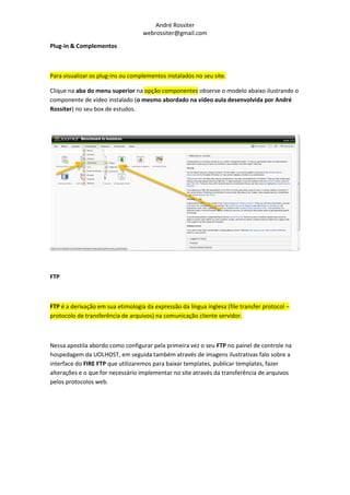 André Rossiter
                                   webrossiter@gmail.com

Plug-in & Complementos



Para visualizar os plug-ins ou complementos instalados no seu site.

Clique na aba do menu superior na opção componentes observe o modelo abaixo ilustrando o
componente de vídeo instalado (o mesmo abordado na vídeo aula desenvolvida por André
Rossiter) no seu box de estudos.




FTP



FTP é a derivação em sua etimologia da expressão da língua inglesa (file transfer protocol –
protocolo de transferência de arquivos) na comunicação cliente servidor.



Nessa apostila abordo como configurar pela primeira vez o seu FTP no painel de controle na
hospedagem da UOLHOST, em seguida também através de imagens ilustrativas falo sobre a
interface do FIRE FTP que utilizaremos para baixar templates, publicar templates, fazer
alterações e o que for necessário implementar no site através da transferência de arquivos
pelos protocolos web.
 