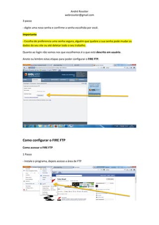 André Rossiter
                                   webrossiter@gmail.com

3 passo

- digite uma nova senha e confirme a senha escolhida por você.

Importante

- Escolha de preferencia uma senha segura, alguém que quebre a sua senha pode mudar os
dados do seu site ou até deletar todo o seu trabalho.

Quanto ao login não somos nos que escolhemos é o que está descrito em usuário.

Anote ou lembre estas etapas para poder configurar o FIRE FTP.




Como configurar o FIRE FTP
Como acessar o FIRE FTP

1 Passo

- Instale o programa, depois acesso a área de FTP
 