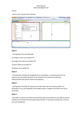 André Rossiter
                                   webrossiter@gmail.com

2 Passo

- Abrirá a tela. Compreenda a interface.




Opção 1

- Corresponde a área de editoração:

a) configurar uma nova conexão FTP

b) navegar entre diversas conexões FTP

c) alterar dados de conexão FTP

d) deletar uma conexão FTP

Opção 2

- Corresponde a interface de navegação do seu computador e a tela presente possui os
arquivos que você poderá atualizar no seu diretório web, através dos protocolos
cliente/servidor pela própria interface do programa.

Opção 3

- Corresponde a interface de arquivos do servidor web onde seus arquivos podem ser
publicados e o seu site hospedado. Este modelo mostra a imagem do servidor antes de ser
conectado.

Opção 4

- Descrições um pouco mais teóricas que definem ações executadas por suas ações através da
interface como forma de comunicação cliente/servidor. É necessário conexão com a internet
para usar o programa.
 