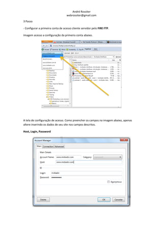 André Rossiter
                                   webrossiter@gmail.com

3 Passo

- Configurar a primeira conta de acesso cliente servidor pelo FIRE FTP.

Imagem acesso a configuração da primeira conta abaixo.




A tela de configuração de acesso. Como preencher os campos na imagem abaixo, apenas
altere inserindo os dados de seu site nos campos descritos.

Host, Login, Password
 