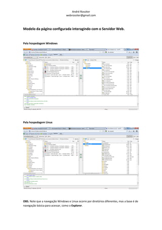 André Rossiter
                                  webrossiter@gmail.com



Modelo da página configurada interagindo com o Servidor Web.


Pela hospedagem Windows




Pela hospedagem Linux




OBS. Note que a navegação Windows e Linux ocorre por diretórios diferentes, mas a base é de
navegação básica para acessar, como o Explorer.
 