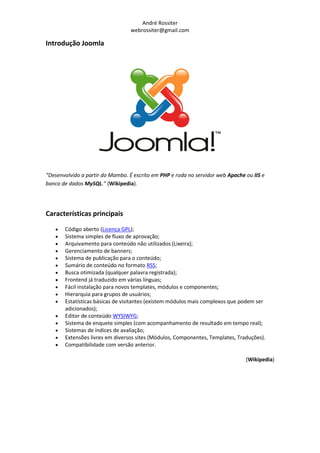André Rossiter
                                  webrossiter@gmail.com

Introdução Joomla




“Desenvolvido a partir do Mambo. É escrito em PHP e roda no servidor web Apache ou IIS e
banco de dados MySQL.” (Wikipedia).‫‏‬




Características principais

      Código aberto (Licença GPL);
      Sistema simples de fluxo de aprovação;
      Arquivamento para conteúdo não utilizados (Lixeira);
      Gerenciamento de banners;
      Sistema de publicação para o conteúdo;
      Sumário de conteúdo no formato RSS;
      Busca otimizada (qualquer palavra registrada);
      Frontend já traduzido em várias línguas;
      Fácil instalação para novos templates, módulos e componentes;
      Hierarquia para grupos de usuários;
      Estatísticas básicas de visitantes (existem módulos mais complexos que podem ser
       adicionados);
      Editor de conteúdo WYSIWYG;
      Sistema de enquete simples (com acompanhamento de resultado em tempo real);
      Sistemas de índices de avaliação;
      Extensões livres em diversos sites (Módulos, Componentes, Templates, Traduções).
      Compatibilidade com versão anterior.

                                                                                (Wikipedia)
 