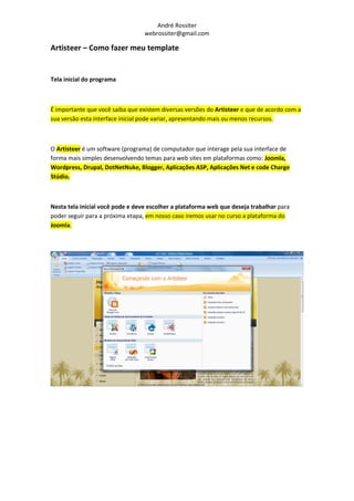 André Rossiter
                                  webrossiter@gmail.com

Artisteer – Como fazer meu template


Tela inicial do programa



É importante que você saiba que existem diversas versões do Artisteer e que de acordo com a
sua versão esta interface inicial pode variar, apresentando mais ou menos recursos.



O Artisteer é um software (programa) de computador que interage pela sua interface de
forma mais simples desenvolvendo temas para web sites em plataformas como: Joomla,
Wordpress, Drupal, DotNetNuke, Blogger, Aplicações ASP, Aplicações Net e code Charge
Stúdio.



Nesta tela inicial você pode e deve escolher a plataforma web que deseja trabalhar para
poder seguir para a próxima etapa, em nosso caso iremos usar no curso a plataforma do
Joomla.
 