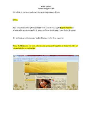 André Rossiter
                                   webrossiter@gmail.com

Irei relatar os menus em ordem crescente da esquerda para direita.



Ideias.



Para cada aba de editoração do Artisteer você pode clicar na opção Sugerir Desenho e o
programa irá apresentar opções de layout em forma aleatória para o seu Design de Layout.



Em particular, acredito que esta opção não seja a melhor de se trabalhar.



Nesta aba Ideias você não pode editorar nada, apenas pedir sugestão de ideias referentes aos
nomes descritos em cada etapa.
 