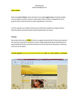 André Rossiter
                                   webrossiter@gmail.com

Cores e fontes



Nesta aba (cores e fontes), apesar de possuir uma opção (sugerir cores) você pode navegar
entra as opções e escolher cores por conta própria, além de definir a tipografia do site ou
grupo de estilo, escala das fontes ou pedir sugestão para suas fontes.



A minha sugestão com relação a fontes é que escolha fontes padrão, pois algumas fontes
diferentes apesar de bonitas podem acabar prejudicando o seu layout.



Exemplo

Nas versões anteriores ao HTML5 a fonte é carregada diretamente do PC (personal computer)
do internauta e quando ele não possui a fonte a diagramação pode alterar pela diferença de
apresentação de formas e tamanho das fontes no caso do internauta não possuir a fonte que
você usou no seu layout.



A minha sugestão é que use uma fonte da família sem serifa, tipo arial, verdana ou derivadas.
 