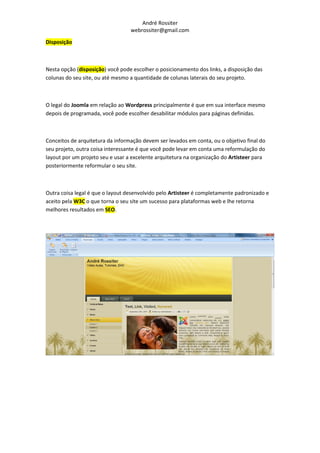 André Rossiter
                                  webrossiter@gmail.com

Disposição



Nesta opção (disposição) você pode escolher o posicionamento dos links, a disposição das
colunas do seu site, ou até mesmo a quantidade de colunas laterais do seu projeto.



O legal do Joomla em relação ao Wordpress principalmente é que em sua interface mesmo
depois de programada, você pode escolher desabilitar módulos para páginas definidas.



Conceitos de arquitetura da informação devem ser levados em conta, ou o objetivo final do
seu projeto, outra coisa interessante é que você pode levar em conta uma reformulação do
layout por um projeto seu e usar a excelente arquitetura na organização do Artisteer para
posteriormente reformular o seu site.



Outra coisa legal é que o layout desenvolvido pelo Artisteer é completamente padronizado e
aceito pela W3C o que torna o seu site um sucesso para plataformas web e lhe retorna
melhores resultados em SEO.
 