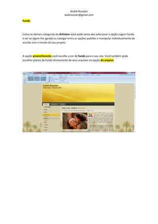 André Rossiter
                                  webrossiter@gmail.com

Fundo



Como as demais categorias do Artisteer você pode nesta aba selecionar a opção sugerir fundo
e ver se algum lhe agrada ou navegar entra as opções padrões e manipular individualmente de
acordo com o intuito do seu projeto.



A opção preenchimento você escolhe a cor de fundo para o seu site. Você também pode
escolher planos de fundo diretamente de seus arquivos na opção do arquivo.
 