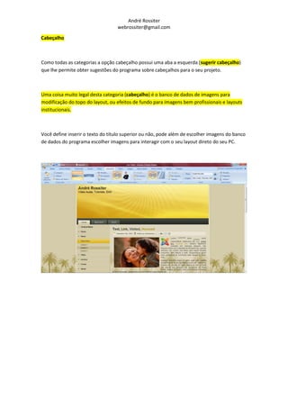 André Rossiter
                                  webrossiter@gmail.com

Cabeçalho



Como todas as categorias a opção cabeçalho possui uma aba a esquerda (sugerir cabeçalho)
que lhe permite obter sugestões do programa sobre cabeçalhos para o seu projeto.



Uma coisa muito legal desta categoria (cabeçalho) é o banco de dados de imagens para
modificação do topo do layout, ou efeitos de fundo para imagens bem profissionais e layouts
institucionais.



Você define inserir o texto do título superior ou não, pode além de escolher imagens do banco
de dados do programa escolher imagens para interagir com o seu layout direto do seu PC.
 