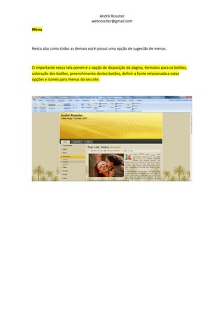 André Rossiter
                                  webrossiter@gmail.com

Menu



Nesta aba como todas as demais você possui uma opção de sugestão de menus.



O importante nessa tela porem é a opção de disposição da página, formatos para os botões,
coloração dos botões, preenchimento destes botões, definir a fonte relacionada a estas
opções e ícones para menus do seu site.
 