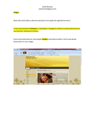 André Rossiter
                                    webrossiter@gmail.com

Artigos



Nesta aba como todas as demais você possui uma opção de sugestão de menus.



O mais interessante do Artisteer é a facilidade e inteligência artificial no desenvolvimento de
sua interface, totalmente intuitivo.



Como você pode observar nesta opção (Artigos) você pode escolher a forma que deseja
personalizar os seus artigos.
 
