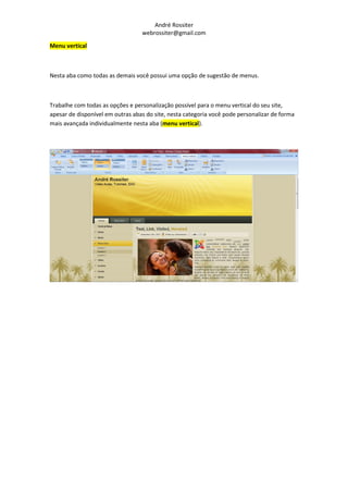 André Rossiter
                                  webrossiter@gmail.com

Menu vertical



Nesta aba como todas as demais você possui uma opção de sugestão de menus.



Trabalhe com todas as opções e personalização possível para o menu vertical do seu site,
apesar de disponível em outras abas do site, nesta categoria você pode personalizar de forma
mais avançada individualmente nesta aba (menu vertical).
 