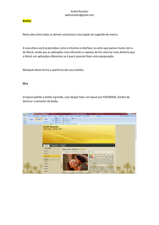 André Rossiter
                                  webrossiter@gmail.com

Botões



Nesta aba como todas as demais você possui uma opção de sugestão de menus.



A essa altura você já percebeu como é intuitiva a interface, eu acho que parece muito com a
do Word, sendo que as aplicações mais eficientes e capazes de lhe retornar mais dinheiro que
o Word, em aplicações diferentes se é que é possível fazer esta equiparação.



Manipule desta forma a aparência dos seus botões.



Dica



O layout padrão o botão é grande, caso deseje fazer um layout pro FACEBOOK, lembre de
diminuir o tamanho do botão.
 
