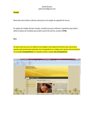 André Rossiter
                                 webrossiter@gmail.com

Rodapé



Nesta aba como todas as demais você possui uma opção de sugestão de menus.



As opções de rodapé são bem simples, acredito que para melhorar a aparência seja melhor
editorar depois de instalado pelo próprio painel do Joomla, usando o HTML.



Dica



As vezes você usa uma cor sólida no seu rodapé e este aparece de forma clara, isto ocorre
quando está previamente aplicado uma transparência no rodapé, para ajustar esta ocorrência
vá na opção (transparência) em seguida escolha a opção sem transparência.
 